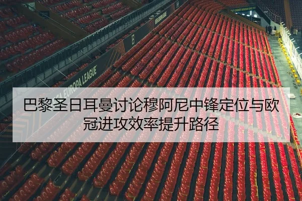 巴黎圣日耳曼讨论穆阿尼中锋定位与欧冠进攻效率提升路径