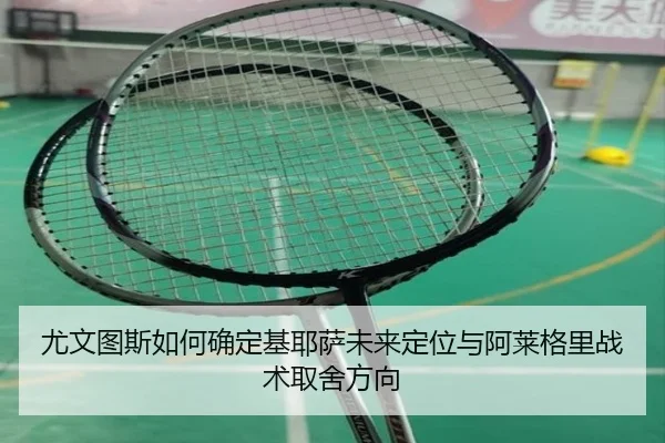尤文图斯如何确定基耶萨未来定位与阿莱格里战术取舍方向 | c7c7·app