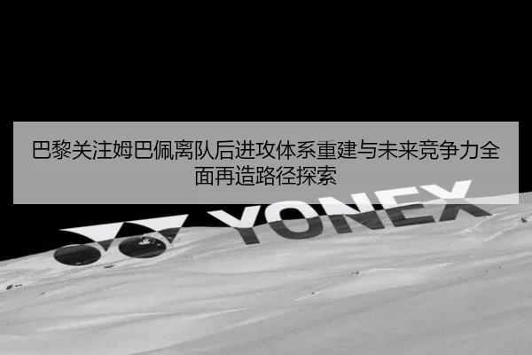 巴黎关注姆巴佩离队后进攻体系重建与未来竞争力全面再造路径探索 | c7c7·app
