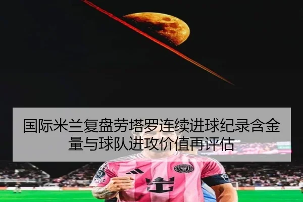 国际米兰复盘劳塔罗连续进球纪录含金量与球队进攻价值再评估