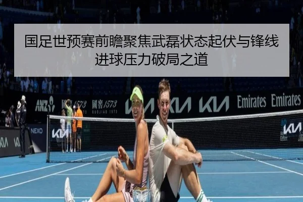 国足世预赛前瞻聚焦武磊状态起伏与锋线进球压力破局之道
