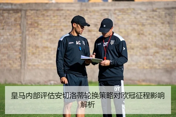 皇马内部评估安切洛蒂轮换策略对欧冠征程影响解析