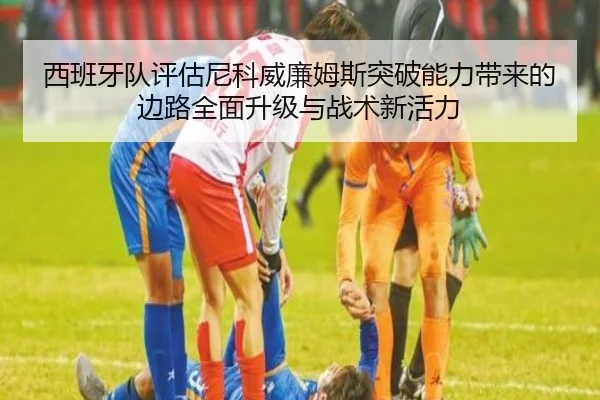 西班牙队评估尼科威廉姆斯突破能力带来的边路全面升级与战术新活力（c7c7·app）