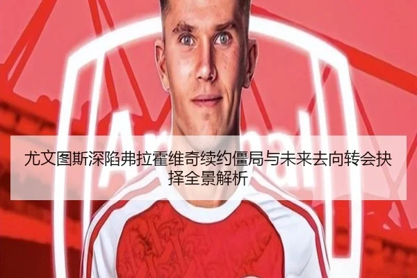 尤文图斯深陷弗拉霍维奇续约僵局与未来去向转会抉择全景解析 | c7c7·app