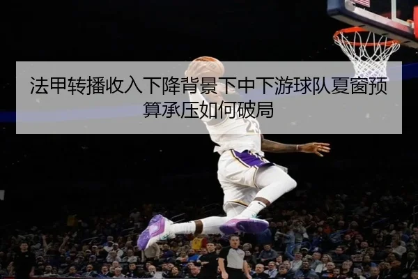 法甲转播收入下降背景下中下游球队夏窗预算承压如何破局（c7c7·app）